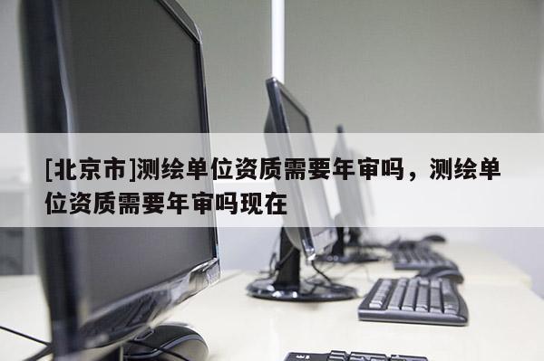 [北京市]測繪單位資質需要年審嗎，測繪單位資質需要年審嗎現在