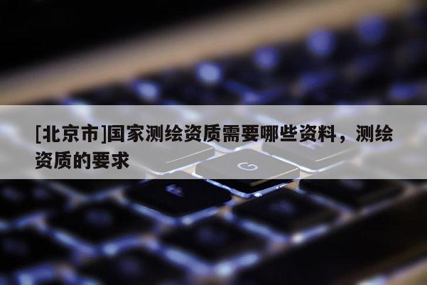 [北京市]國家測繪資質需要哪些資料，測繪資質的要求