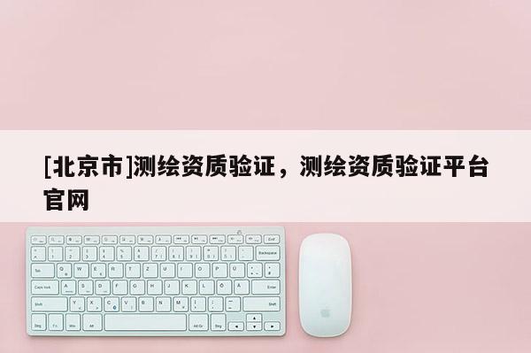 [北京市]測繪資質驗證，測繪資質驗證平臺官網