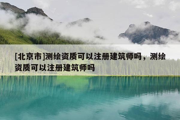 [北京市]測繪資質可以注冊建筑師嗎，測繪資質可以注冊建筑師嗎