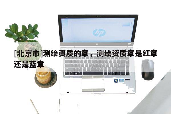 [北京市]測繪資質(zhì)的章，測繪資質(zhì)章是紅章還是藍(lán)章