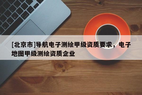 [北京市]導航電子測繪甲級資質要求，電子地圖甲級測繪資質企業