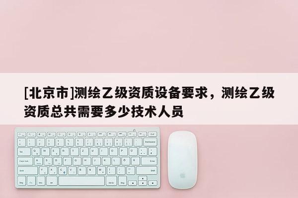 [北京市]測繪乙級資質設備要求，測繪乙級資質總共需要多少技術人員