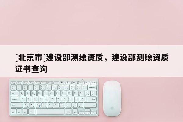 [北京市]建設(shè)部測(cè)繪資質(zhì)，建設(shè)部測(cè)繪資質(zhì)證書(shū)查詢