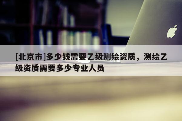 [北京市]多少錢需要乙級測繪資質，測繪乙級資質需要多少專業人員