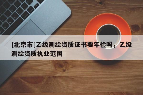 [北京市]乙級測繪資質(zhì)證書要年檢嗎，乙級測繪資質(zhì)執(zhí)業(yè)范圍