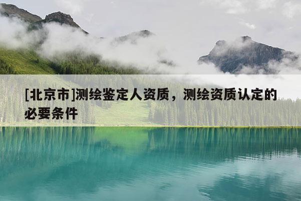 [北京市]測繪鑒定人資質(zhì)，測繪資質(zhì)認定的必要條件