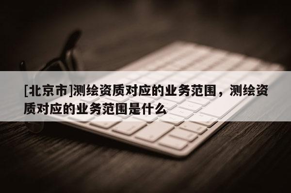 [北京市]測繪資質對應的業務范圍，測繪資質對應的業務范圍是什么