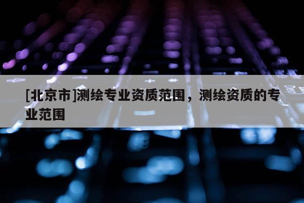 [北京市]測繪專業資質范圍，測繪資質的專業范圍