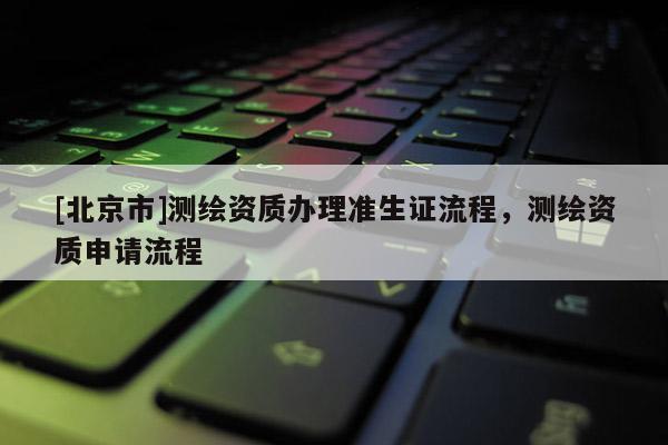 [北京市]測繪資質辦理準生證流程，測繪資質申請流程