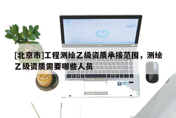 [北京市]工程測(cè)繪乙級(jí)資質(zhì)承接范圍，測(cè)繪乙級(jí)資質(zhì)需要哪些人員
