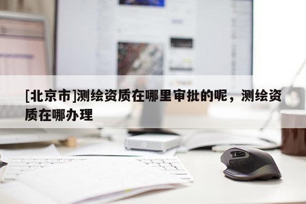 [北京市]測繪資質在哪里審批的呢，測繪資質在哪辦理