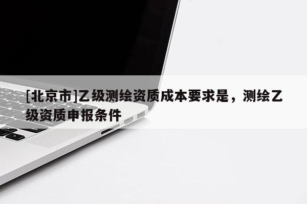 [北京市]乙級測繪資質成本要求是，測繪乙級資質申報條件