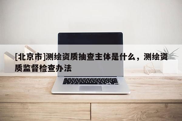[北京市]測繪資質抽查主體是什么，測繪資質監督檢查辦法