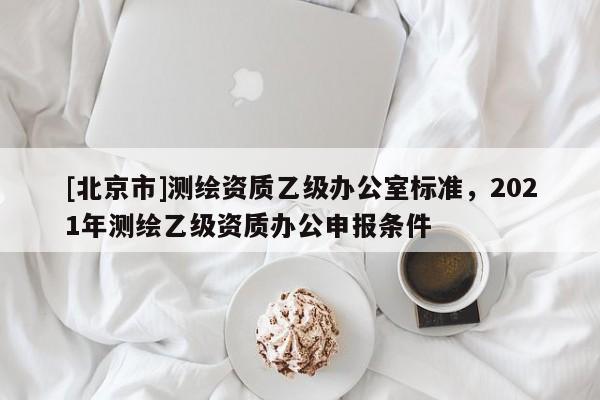 [北京市]測繪資質乙級辦公室標準，2021年測繪乙級資質辦公申報條件