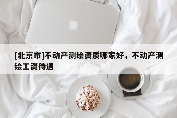 [北京市]不動產測繪資質哪家好，不動產測繪工資待遇