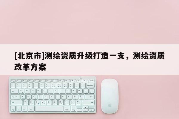 [北京市]測繪資質升級打造一支，測繪資質改革方案