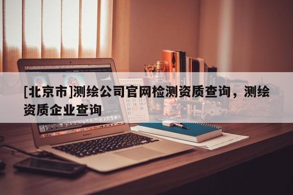 [北京市]測繪公司官網檢測資質查詢，測繪資質企業查詢
