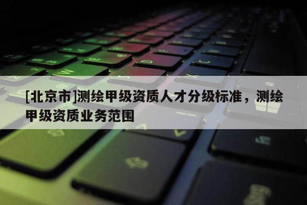 [北京市]測繪甲級資質(zhì)人才分級標(biāo)準(zhǔn)，測繪甲級資質(zhì)業(yè)務(wù)范圍