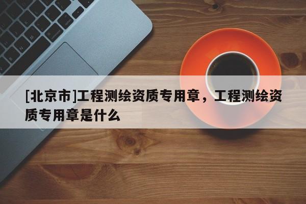 [北京市]工程測繪資質專用章，工程測繪資質專用章是什么
