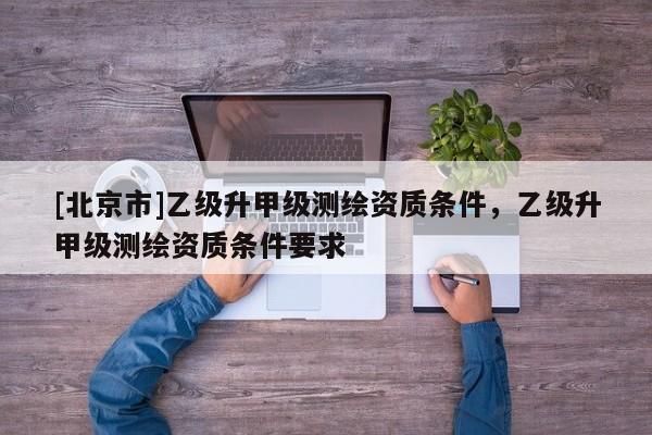 [北京市]乙級升甲級測繪資質條件，乙級升甲級測繪資質條件要求