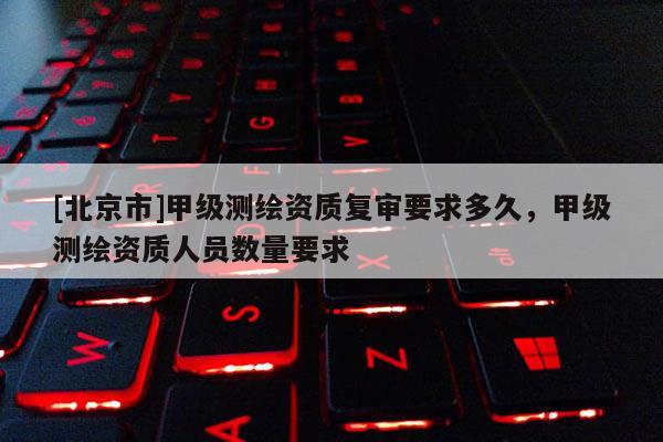 [北京市]甲級測繪資質復審要求多久，甲級測繪資質人員數量要求