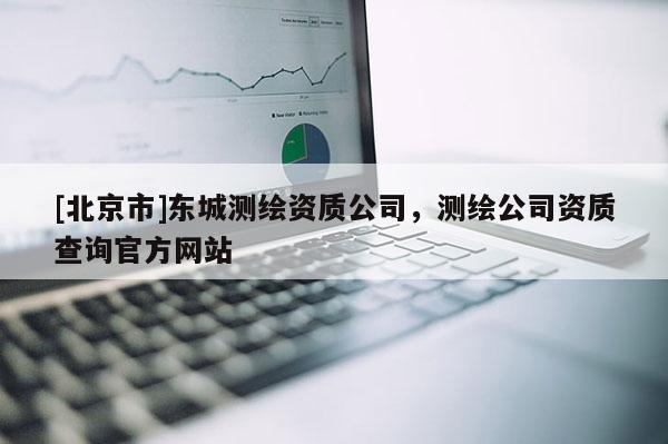[北京市]東城測繪資質(zhì)公司，測繪公司資質(zhì)查詢官方網(wǎng)站