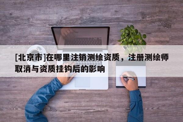 [北京市]在哪里注銷測繪資質，注冊測繪師取消與資質掛鉤后的影響