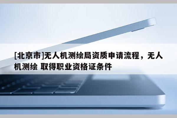 [北京市]無人機測繪局資質申請流程，無人機測繪 取得職業資格證條件