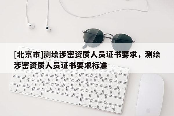[北京市]測(cè)繪涉密資質(zhì)人員證書(shū)要求，測(cè)繪涉密資質(zhì)人員證書(shū)要求標(biāo)準(zhǔn)