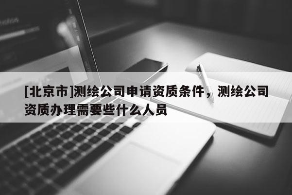 [北京市]測(cè)繪公司申請(qǐng)資質(zhì)條件，測(cè)繪公司資質(zhì)辦理需要些什么人員