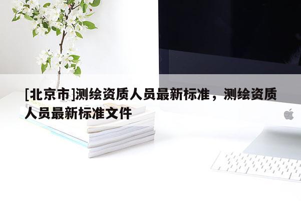 [北京市]測繪資質人員最新標準，測繪資質人員最新標準文件