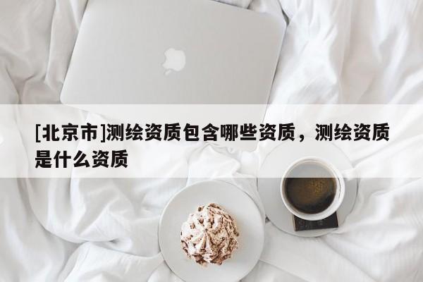 [北京市]測繪資質包含哪些資質，測繪資質是什么資質
