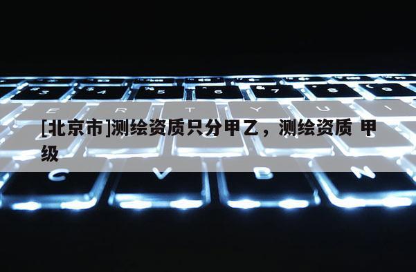 [北京市]測繪資質(zhì)只分甲乙，測繪資質(zhì) 甲級
