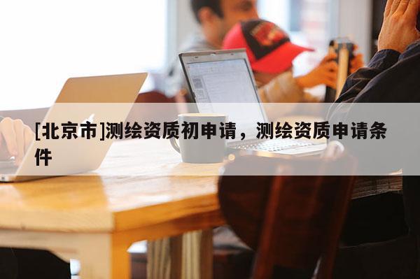 [北京市]測繪資質(zhì)初申請，測繪資質(zhì)申請條件