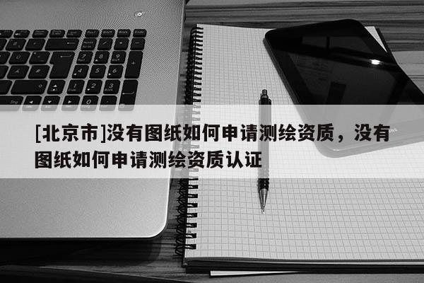 [北京市]沒有圖紙如何申請測繪資質，沒有圖紙如何申請測繪資質認證