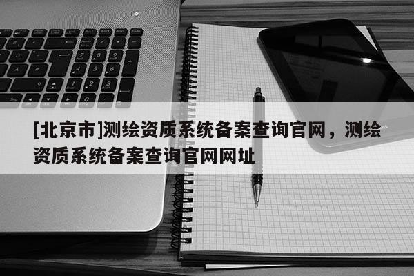 [北京市]測繪資質系統備案查詢官網，測繪資質系統備案查詢官網網址