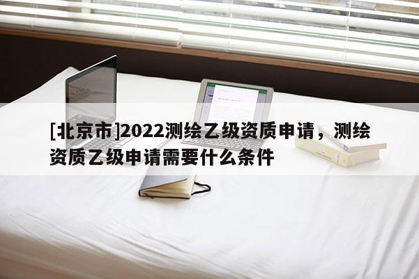 [北京市]2022測繪乙級資質申請，測繪資質乙級申請需要什么條件