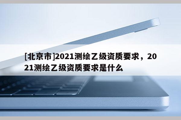 [北京市]2021測繪乙級資質(zhì)要求，2021測繪乙級資質(zhì)要求是什么