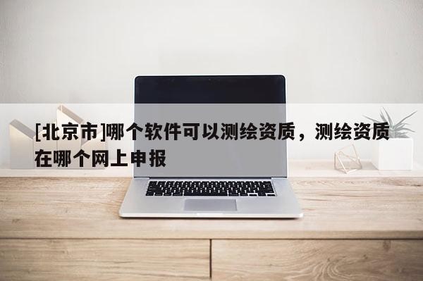 [北京市]哪個軟件可以測繪資質，測繪資質在哪個網上申報