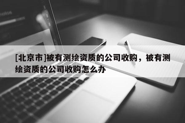 [北京市]被有測繪資質(zhì)的公司收購，被有測繪資質(zhì)的公司收購怎么辦