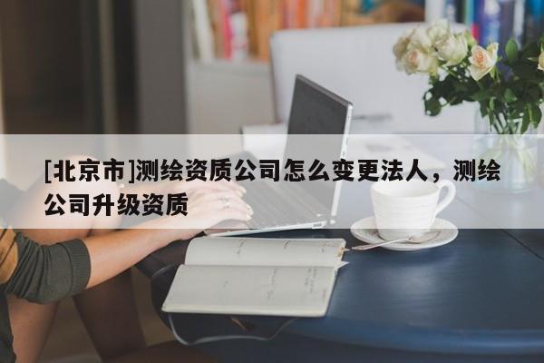 [北京市]測繪資質公司怎么變更法人，測繪公司升級資質