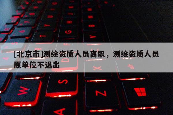 [北京市]測繪資質人員離職，測繪資質人員原單位不退出