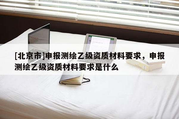 [北京市]申報測繪乙級資質材料要求，申報測繪乙級資質材料要求是什么