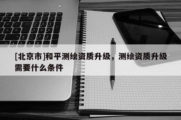 [北京市]和平測繪資質升級，測繪資質升級需要什么條件