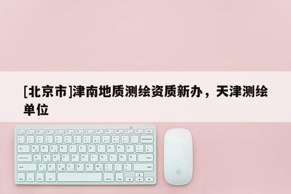 [北京市]津南地質測繪資質新辦，天津測繪單位