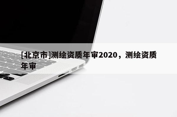 [北京市]測繪資質年審2020，測繪資質年審
