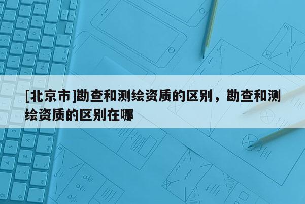 [北京市]勘查和測繪資質的區別，勘查和測繪資質的區別在哪