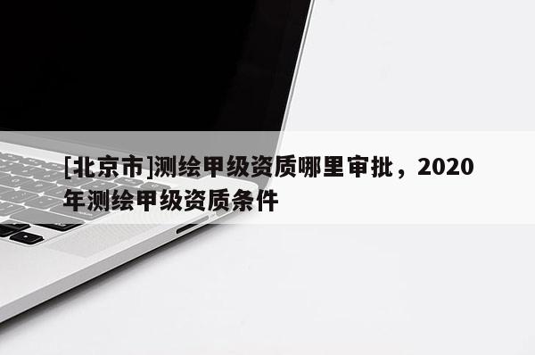 [北京市]測繪甲級資質哪里審批，2020年測繪甲級資質條件