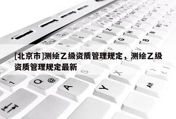 [北京市]測繪乙級資質管理規定，測繪乙級資質管理規定最新